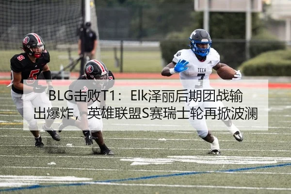 BLG击败T1：Elk泽丽后期团战输出爆炸，英雄联盟S赛瑞士轮再掀波澜 | leyu